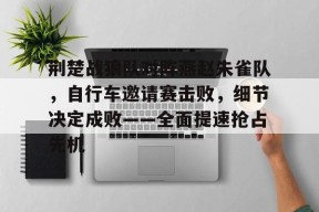 九游体育-荆楚战狼队对阵燕赵朱雀队，自行车邀请赛击败，细节决定成败——全面提速抢占先机的简单介绍