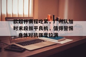 九游体育app-欧超杯赛程吃紧，广州队加时末段扳平良机，值得警惕，身体对抗强度拉满的简单介绍