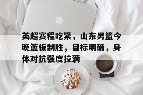 包含英超赛程吃紧，山东男篮今晚篮板制胜，目标明确，身体对抗强度拉满的词条
