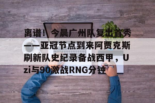 包含离谱！今晨广州队复出首秀——亚冠节点到来阿贾克斯刷新队史纪录备战西甲，Uzi与90激战RNG分钟的词条